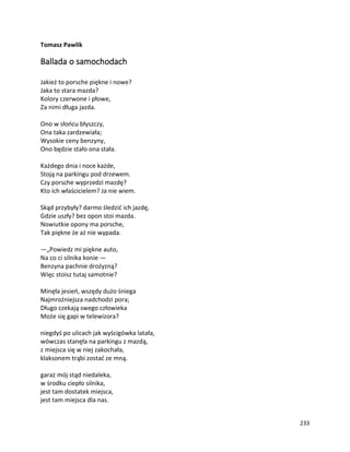 233
Tomasz Pawlik
Ballada o samochodach
Jakież to porsche piękne i nowe?
Jaka to stara mazda?
Kolory czerwone i płowe,
Za nimi długa jazda.
Ono w słońcu błyszczy,
Ona taka zardzewiała;
Wysokie ceny benzyny,
Ono będzie stało ona stała.
Każdego dnia i noce każde,
Stoją na parkingu pod drzewem.
Czy porsche wyprzedzi mazdę?
Kto ich właścicielem? Ja nie wiem.
Skąd przybyły? darmo śledzić ich jazdę,
Gdzie uszły? bez opon stoi mazda.
Nowiutkie opony ma porsche,
Tak piękne że aż nie wypada.
—„Powiedz mi piękne auto,
Na co ci silnika konie —
Benzyna pachnie drożyzną?
Więc stoisz tutaj samotnie?
Minęła jesień, wszędy dużo śniega
Najmroźniejsza nadchodzi pora;
Długo czekają swego człowieka
Może się gapi w telewizora?
niegdyś po ulicach jak wyścigówka latała,
wówczas stanęła na parkingu z mazdą,
z miejsca się w niej zakochała,
klaksonem trąbi zostać ze mną.
garaż mój stąd niedaleka,
w środku ciepło silnika,
jest tam dostatek miejsca,
jest tam miejsca dla nas.
 