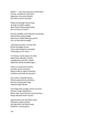 234
Mazda —„ stój, stój, luksusowy samochodzie
Pomnę, co właściciel rzekł stary;
Bogactwo nie przystoi biedzie,
Dla ciebie za dużo mej biedy.
Więcej się waszego luksusu boję,
Za niego są wielkie zapłaty,
Może bym prośby przyjęła twoje,
Ale czy starczy mi kasy?—
Porsche zatrąbiło, silnik włączyło na parkingu,
Mechaników wzywa potęgi,
Klęło się że mazdę odpicują w garażu,
Lecz czy dochowa przysięgi?
„Dochowaj, porsche, to moja rada:
Bo kto przysięgę naruszy,
Temu żadne bogactwo czy bieda!
Silnika jego już nie ruszy! ” —
To mówiąc, mazda więcej nie czeka,
Wycieraczki włączyła na oknie,
I pożegnawszy porsche z daleka
Odjechała wbrew wszelkiej logice.
Próżna za nią porsche pomyka,
Hamulec ręczny zatrzymał,
Mazda znikła za rogiem śmietnika,
A biedny samochód sam pozostał.
Sam został, nieopodal drzewa,
W koło powierzchnia zaśnieżona.
Pod nim wystaje jakaś noga,
Felgi ktoś jego odkręca.
Czary felga idzie za felgą, śmiech się niesie,
Porsche mruga reflektorami;
Wtem wiatr zaszumiał inne auto przyniesie,
Długie włączyło swoimi oczami.
Jego karoseria, jak róży białej zwoje,
Skropione magiczną farbą:
Jak mgła lekka, tak lekkie swoje,
Podwozie z czarną oponą.
 