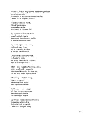 235
Pokusa —„Porsche moje piękne, porsche moje młode,
Zanuciło czule auto —
Po co stoisz tu sam, drogą masz kierownicę,
Czekasz na coś drogi astronauto?
Po co żałujesz starej mazdy,
Która żyła w biedzie,
Zawraca kierownicę,
I może jeszcze z ciebie trąbi?
Daj się namówić czułym hakiem;
Porzuć trąbienie i wycie,
Do mnie tu, do mnie samochodzie
W nowym miejscu odżyjesz.
Czy zechcesz jako auto nówka,
Stać tutaj na parkingu,
Czy ze mną świat zwiedzać,
W nie byle jakim miejscu,
A noc wśród innych samochód,
Pod kołderką nieba,
Nie będzie przeszkadzać Ci smród,
Tego bezdusznego miasta.
Wtem z okna wygląda właściciel porsche,
Patrzy na własność i na lawetę,
Laweta w lekkim zbliża się rozpędzie,
I — „do mnie, woła, pójdź do mnie”
Właściciel po schodach zbiega,
Krzyczy woła grozi!
Jego auto wciąga laweta!
Mróz jego oblicze mrozi!
I tak laweta porsche wciąga,
Tak się w nim silnik zagrzewa,
Jak gdy ręka właściciela,
Kierownicy jego dotyka.
Zapomniało porsche o swojej mazdzie,
Biedą pogardziło smutną,
I już znalazło się na lawecie,
Czekając na przygodę nową.
 