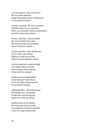 20
„Jest Pani piękna – temu nie przeczę -
Ale nie szukam piękności.
Czegom był pragnął sercem człowieczym
Już się spełniło w całości.”
„Pozwól, mój drogi… Źle mnie rozumiesz…
[190] Ból noszę w sercu nieznośny…
Wiem, że ty wszystkim ludziom współczujesz…
Los był Ci zawsze zbyt sprośny…
Proszę… Posłuchaj… Chcę się wyżalić
Nie mam ja bliskich przy sobie…
Nie chcę się kiedyś życia pozbawić…
Serce me leży już w grobie…”
„Proszę, poczekaj… Mam chwilę czasu
Zrzuć z siebie ciężar boleści
Pójdźmy ze sobą zaraz do lasu
[200] Tam, gdzie dąbrowa szeleści.
Tam Cię wysłucham, wsparcie okażę -
Lecz czegoś więcej nie czekaj
Jedynie drogę ratunku wskażę -
Potem ode mnie uciekaj!”.
Dziewczyna zaraz opowiedziała
losów bolesnych swych dzieje:
O tym jak chłopca kiedyś poznała
Co jej zostawił nadzieję.
„Był przyjacielem… Był bratnią duszą
[210] Długo-śmy z sobą gadali
Aż tego lata, pod polną gruszą
Razem-śmy znów się spotkali.
Jechał do pracy aż do Saksonii.
Nie chciał, bym próżno czekała…
List pożegnalny trzymał w swej dłoni
Z żalu mu szczęka wciąż drżała…
 