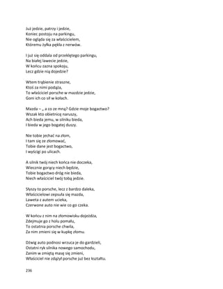 236
Już jedzie, patrzy i jedzie,
Koniec postoju na parkingu,
Nie ogląda się za właścicielem,
Któremu żyłka pękła z nerwów.
I już się oddala od przeklętego parkingu,
Na białej lawecie jedzie,
W końcu zazna spokoju,
Lecz gdzie nią dojedzie?
Wtem trąbienie straszne,
Ktoś za nimi podąża,
To właściciel porsche w mazdzie jedzie,
Goni ich co sił w kołach.
Mazda – „ a co ze mną? Gdzie moje bogactwo?
Wszak kto obietnicę naruszy,
Ach bieda jemu, w silniku bieda,
I bieda w jego bogatej duszy.
Nie tobie jechać na złom,
I tam się ze złomować,
Tobie dane jest bogactwo,
I wyścigi po ulicach.
A silnik twój niech końca nie doczeka,
Wiecznie gorący niech będzie,
Tobie bogactwo dróg nie bieda,
Niech właściciel twój tobą jedzie.
Słyszy to porsche, lecz z bardzo daleka,
Właścicielowi zepsuła się mazda,
Laweta z autem ucieka,
Czerwone auto nie wie co go czeka.
W końcu z nim na złomowisku dojeżdża,
Zdejmuje go z holu pomału,
To ostatnia porsche chwila,
Za nim zmieni się w kupkę złomu.
Dźwig auto podnosi wrzuca je do gardzieli,
Ostatni ryk silnika nowego samochodu,
Zanim w zmiętą masę się zmieni,
Właściciel nie zdążył porsche już bez kształtu.
 