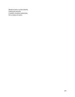 237
Mazda w końcu na złom dotarła,
Czeka ją los porsche,
Z wielkim smutkiem właściciela,
Kim on był ja nie wiem.
 