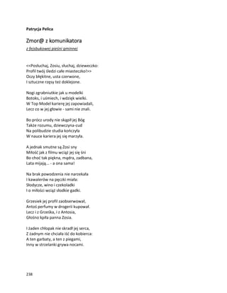 238
Patrycja Pelica
Zmor@ z komunikatora
z fejsbukowej pieśni gminnej
<<Posłuchaj, Zosiu, słuchaj, dzieweczko:
Profil twój śledzi całe miasteczko!>>
Oczy błękitne, usta czerwone,
I sztuczne rzęsy też doklejone.
Nogi zgrabniutkie jak u modelki
Botoks, i uśmiech, i wdzięk wielki.
W Top Model karierę jej zapowiadali,
Lecz co w jej głowie - sami nie znali.
Bo prócz urody nie skąpił jej Bóg
Także rozumu, dziewczyna-cud
Na polibudzie studia kończyła
W nauce kariera jej się marzyła.
A jednak smutne są Zosi sny
Miłość jak z filmu wciąż jej się śni
Bo choć tak piękna, mądra, zadbana,
Lata mijają... - a ona sama!
Na brak powodzenia nie narzekała
I kawalerów na pęczki miała:
Słodycze, wino i czekoladki
I o miłości wciąż słodkie gadki.
Grzesiek jej profil zaobserwował,
Antoś perfumy w drogerii kupował.
Lecz i z Grześka, i z Antosia,
Głośno kpiła panna Zosia.
I żaden chłopak nie skradł jej serca,
Z żadnym nie chciała iść do kobierca:
A ten garbaty, a ten z piegami,
Inny w strzelanki grywa nocami.
 
