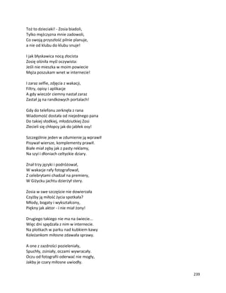 239
Toż to dzieciaki! - Zosia biadoli,
Tylko mężczyzna mnie zadowoli,
Co swoją przyszłość pilnie planuje,
a nie od klubu do klubu snuje!
I jak błyskawica nocą złocista
Zosię olśniła myśl oczywista:
Jeśli nie mieszka w moim powiecie
Męża poszukam wnet w internecie!
I zaraz selfie, zdjęcia z wakacji,
Filtry, opisy i aplikacje
A gdy wieczór ciemny nastał zaraz
Zastał ją na randkowych portalach!
Gdy do telefonu zerknęła z rana
Wiadomość dostała od niejednego pana
Do takiej słodkiej, młodziutkiej Zosi
Zlecieli się chłopcy jak do jabłek osy!
Szczególnie jeden w zdumienie ją wprawił
Pisywał wiersze, komplementy prawił.
Białe miał zęby jak z pasty reklamy,
Na szyi i dłoniach celtyckie dziary.
Znał trzy języki i podróżował,
W wakacje rafy fotografował,
Z celebrytami chadzał na premiery,
W Giżycku jachtu dzierżył stery.
Zosia w swe szczęście nie dowierzała
Czyżby ją miłość życia spotkała?
Młody, bogaty i wykształcony,
Piękny jak aktor - i nie miał żony!
Drugiego takiego nie ma na świecie...
Więc dni spędzała z nim w internecie.
Na plotkach w parku nad kubkiem kawy
Koleżankom miłosne zdawała sprawy.
A one z zazdrości pozieleniały,
Spuchły, zsiniały, oczami wywracały.
Oczu od fotografii oderwać nie mogły,
Jakby je czary miłosne uwiodły.
 