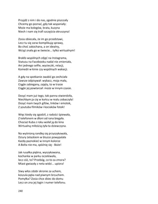 240
Przyjdź z nim i do nas, zgodnie piszczały
Chcemy go poznać, gdy tak wspaniały:
Może ma kolegów, brata, kuzyna
Niech i nam się trafi szczęścia okruszyna!
Zosia obiecała, że im go przedstawi,
Lecz tu się zaraz komplikują sprawy,
Bo choć zakochana, a on idealny,
Wciąż znała go w świecie... tylko wirtualnym!
Brakło wspólnych zdjęć na Instagrama,
Statusu na Facebooku nadal nie zmieniała,
Ani jednego selfie, wycieczki, relacji,
Komedii w kinie czy wspólnych wakacji.
A gdy na spotkanie zwabić go zechciała
Zawsze odpisywał: wybacz, moja mała,
Ciągle zabiegany, zajęty, to w trasie
Ciągle jej powtarzał: może w innym czasie.
Dosyć mam już tego, tak panna stwierdziła,
Niechbym ja cię w końcu w realu zobaczyła!
Dosyć mam twych gifów, linków i emotek,
Z youtuba filmików i kociaków fotek!
Więc kiedy się zgodził, z radości śpiewała,
Z telefonem w dłoni od rana biegała.
Chociaż Kuba z roku wołał ją do kina
Wirtualną miłością żyła ta dziewczyna.
Na wyśnioną randkę się przyszykowała,
Dziury żelazkiem w bluzce powypalała
Każdy paznokieć w innym kolorze
A Bolta nie ma, spóźnię się - Boże!
Jak rusałka piękna, wyszykowana,
kochanka w parku oczekiwała,
lecz cóż, to? Przebóg, co to za zmora?
Miast gwiazdy z neta widzi... upiora!
Siwy włos zdobi skronie za uchem,
koszula pęka nad piwnym brzuchem.
Pomyłka? Zosia chce zbiec do domu
Lecz on zna jej login i numer telefonu.
 