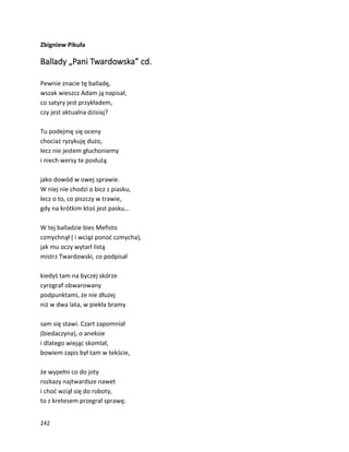 242
Zbigniew Pikuła
Ballady „Pani Twardowska” cd.
Pewnie znacie tę balladę,
wszak wieszcz Adam ją napisał,
co satyry jest przykładem,
czy jest aktualna dzisiaj?
Tu podejmę się oceny
chociaż ryzykuję dużo,
lecz nie jestem głuchoniemy
i niech wersy te posłużą
jako dowód w owej sprawie.
W niej nie chodzi o bicz z piasku,
lecz o to, co piszczy w trawie,
gdy na krótkim ktoś jest pasku…
W tej balladzie bies Mefisto
czmychnął ( i wciąż ponoć czmycha),
jak mu oczy wytarł listą
mistrz Twardowski, co podpisał
kiedyś tam na byczej skórze
cyrograf obwarowany
podpunktami, że nie dłużej
niż w dwa lata, w piekła bramy
sam się stawi. Czart zapomniał
(biedaczyna), o aneksie
i dlatego wiejąc skomlał,
bowiem zapis był tam w tekście,
że wypełni co do joty
rozkazy najtwardsze nawet
i choć wziął się do roboty,
to z kretesem przegrał sprawę.
 