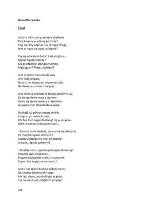 244
Anna Piliszewska
Cień
Jakiż to nikły cień przemyka chyłkiem
Piotrkowską w późnej godzinie?
Czyj on? Czy zdążysz mu zastąpić drogę,
Nim w mgle się siwej rozpłynie?
Czy się odważysz dobyć z krtani głosu –
Spytać o jego sekrety?
Czy ci odpowie, abyś poznał losy
Mężczyzny? Może… kobiety?
Jeśli to złuda mami twoje oko,
Jeśli iluzji ulegasz,
Na próżno krążysz po uśpionej Łodzi,
Na darmo za cieniem biegasz.
Lecz dziwna pewność w twojej głowie tli się,
Że do czynienia masz z czarem –
Skoro się zjawa zwierzy z tajemnicy,
Jej zwiewnym słowom dasz wiarę.
Słuchaj! Już północ zegary wybiły
I księżyc po niebie brodzi.
Cóż to? Cień nagle dostrzegł cię w ukryciu –
Och!, wnet do ciebie podchodzi…
- Czemuż mnie śledzisz, czemu tak się włóczysz
Po moich tropach ulotnych?
Czyżbyś niczego nie miał do roboty?
A może… jesteś samotny?
- Przebacz mi – z jękiem próbujesz tłumaczyć
Powody swej ciekawości.
Pragnę odpowiedź znaleźć na pytanie
Czemu tak krążysz w ciemności.
Jest u nas sporo duchów różnej maści –
Ot, choćby włókniarek tysiąc.
Ale tyś, cieniu, przybył tutaj w gości.
Tyś nie nasz jest, mógłbym przysiąc!
 