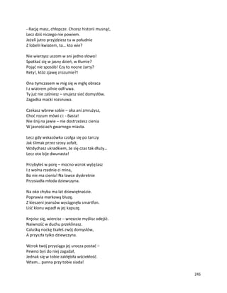 245
- Rację masz, chłopcze. Chcesz historii musnąć,
Lecz dziś niczego nie powiem.
Jeżeli jutro przyjdziesz tu w południe
Z lobelii kwiatem, to… kto wie?
Nie wierzysz uszom w ani jedno słowo!
Spotkać się w jasny dzień, w tłumie?
Pojąć nie sposób! Czy to nocne żarty?
Rety!, któż zjawę zrozumie?!
Ona tymczasem w mig się w mgłę obraca
I z wiatrem pilnie odfruwa.
Ty już nie zaśniesz – snujesz sieć domysłów.
Zagadka macki rozsnuwa.
Czekasz wbrew sobie – oka ani zmrużysz,
Choć rozum mówi ci: - Basta!
Nie śnij na jawie – nie dostrzeżesz cienia
W jasnościach gwarnego miasta.
Lecz gdy wskazówka czołga się po tarczy
Jak ślimak przez szosy asfalt,
Wzdychasz ukradkiem, że się czas tak dłuży…
Lecz oto bije dwunasta!
Przybyłeś w porę – mocno wzrok wytężasz
I z wolna rzednie ci mina,
Bo nie ma cienia! Na ławce dyskretnie
Przysiadła młoda dziewczyna.
Na oko chyba ma lat dziewiętnaście.
Poprawia markową bluzę.
Z kieszeni jeansów wyciągnęła smartfon.
Liść klonu wpadł w jej kapuzę.
Kręcisz się, wiercisz – wreszcie myślisz odejść.
Naiwność w duchu przeklinasz.
Caluśką nockę tkałeś zwój domysłów,
A przyszła tylko dziewczyna.
Wzrok twój przyciąga jej urocza postać –
Pewno byś do niej zagadał,
Jednak się w tobie zakłębiła wściekłość.
Wtem… panna przy tobie siada!
 