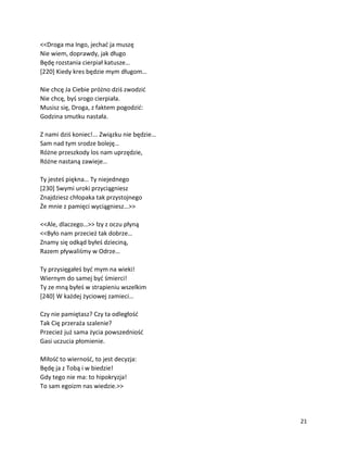 21
<<Droga ma Ingo, jechać ja muszę
Nie wiem, doprawdy, jak długo
Będę rozstania cierpiał katusze…
[220] Kiedy kres będzie mym długom…
Nie chcę Ja Ciebie próżno dziś zwodzić
Nie chcę, byś srogo cierpiała.
Musisz się, Droga, z faktem pogodzić:
Godzina smutku nastała.
Z nami dziś koniec!... Związku nie będzie…
Sam nad tym srodze boleję…
Różne przeszkody los nam uprzędzie,
Różne nastaną zawieje…
Ty jesteś piękna… Ty niejednego
[230] Swymi uroki przyciągniesz
Znajdziesz chłopaka tak przystojnego
Że mnie z pamięci wyciągniesz…>>
<<Ale, dlaczego…>> łzy z oczu płyną
<<Było nam przecież tak dobrze…
Znamy się odkąd byłeś dzieciną,
Razem pływaliśmy w Odrze…
Ty przysięgałeś być mym na wieki!
Wiernym do samej być śmierci!
Ty ze mną byłeś w strapieniu wszelkim
[240] W każdej życiowej zamieci…
Czy nie pamiętasz? Czy ta odległość
Tak Cię przeraża szalenie?
Przecież już sama życia powszedniość
Gasi uczucia płomienie.
Miłość to wierność, to jest decyzja:
Będę ja z Tobą i w biedzie!
Gdy tego nie ma: to hipokryzja!
To sam egoizm nas wiedzie.>>
 