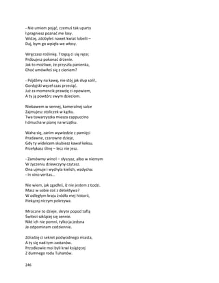 246
- Nie umiem pojąć, czemuś tak uparty
I pragniesz poznać me losy.
Widzę, zdobyłeś nawet kwiat lobelii –
Daj, bym go wpięła we włosy.
Wręczasz roślinkę. Trzęsą ci się ręce;
Próbujesz pokonać drżenie.
Jak to możliwe, że przyszła panienka,
Choć umówiłeś się z cieniem?
- Pójdźmy na kawę, nie stój jak słup soli!,
Gordyjski węzeł czas przeciąć.
Już za momencik prawdę ci opowiem,
A ty ją powtórz swym dzieciom.
Niebawem w sennej, kameralnej salce
Zajmujesz stoliczek w kątku.
Twa towarzyszka miesza cappuccino
I dmucha w pianę na wrzątku.
Waha się, zanim wywiedzie z pamięci
Pradawne, czarowne dzieje,
Gdy ty widelcem skubiesz kawał keksu.
Przełykasz ślinę – lecz nie jesz.
- Zamówmy wino! – słyszysz, albo w niemym
W życzeniu dziewczyny czytasz.
Ona ujmuje i wychyla kielich, wzdycha:
- In vino veritas…
Nie wiem, jak zgadłeś, iż nie jestem z Łodzi.
Masz w sobie coś z detektywa?
W odległym kraju źródło mej historii,
Piekącej niczym pokrzywa.
Mroczne to dzieje, skryte popod taflą
Świtezi szklącej się sennie.
Nikt ich nie pomni, tylko ja jedyna
Je odpominam codziennie.
Zdradzę ci sekret podwodnego miasta,
A ty się nad tym zastanów.
Przodkowie moi byli krwi książęcej
Z dumnego rodu Tuhanów.
 