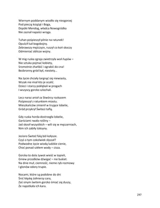247
Wiernym poddanym wiodło się niezgorzej
Pod pieczą książąt i Boga,
Dopóki Mendog, władca Nowogródka
Nie zaznał napaści wroga.
Tuhan pośpieszył pilnie na ratunek!
Opuścił lud bogobojny.
Zebrawszy mężczyzn, ruszył co koń skoczy
Odmieniać oblicze wojny.
W mig ruska zgraja zwietrzyła woń łupów –
Nie sztuka pojmać kobiety,
Sromotnie zhańbić i ograbić do cna!
Bezbronny gród był, niestety…
Na życie chciały targnąć się niewiasty,
Wszak nie miał kto je ocalić.
Dzieci i starcy poklękali w progach
I wszyscy gorzko szlochali.
Lecz naraz anioł za Stwórcy rozkazem
Pośpieszył z ratunkiem miastu.
Mieszkańców zmienił w trujące lobelie,
Gród przykrył Świtezi taflą.
Gdy ruska horda dostrzegła lobelie,
Garściami rwała rośliny –
Jad skosił wszystkich – wili się w męczarniach,
Nim ich zabiły toksyny.
Jezioro Świteź falą ból kołysze.
Czyś o tym cokolwiek słyszał?
Podwodne życie wiodą ludzkie cienie,
Choć ponad szkłem wody – cisza.
Gorzka to dola żywot wieść w topieli,
Gniew przodków dźwigać – nie bukiet.
Na dnie muł, ciemność, nieme ryb rozmowy
I glonów odory trupie.
Nocami, które są podobne do dni
Śnić klęskę żołnierzy cara,
Zaś sinym świtem gorzko śmiać się duszy,
Że napotkała ich kara.
 