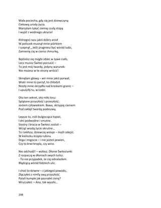 248
Mała pociecha, gdy się jest dziewczyną
Ciekawą urody życia.
Marzyłam tykać ziemię czułą stopą
I wyjść z wodnego ukrycia!
Któregoś razu jakiś dobry anioł
W policzek musnął mnie piórkiem
I szepnął „ Jeśli pragniesz być wśród ludzi,
Zamienię cię w cienia chmurkę,
Będziesz się mogła oblec w żywe ciało,
Lecz musisz Świteź porzucić –
To jest mój twardy, jedyny warunek:
Nie możesz w te strony wrócić!
Skinęłam głową – wir mnie jakiś porwał,
Wiatr mnie to parzył, to chłodził.
Niosły mnie skrzydła nad kreskami granic –
I upuściły tu, w Łodzi.
Oto ten sekret, oto nitki losu:
Splątane przyszłość i przeszłość.
Jestem człowiekiem. Bywa, skrzypię cieniem
Pod zaklęć twardą podeszwą.
Lepsze to, niżli bulgocząca topiel,
I dni podwodne i smutne.
Siostry i bracia w Świtezi zostali –
Wciąż wiodą życie okrutne…
To rzekłszy, dziewczę wstaje – myśli odejść.
W kieliszku kropla rubinu
Drga i migocze – i nie jesteś pewien,
Czy to krwi kropla, czy wino.
Nie odchodź! – wołasz. Dłonie Świtezianki
Z rozpaczą w dłoniach swych tulisz.
- To nie przypadek, że cię odnalazłem
Błądzącą wśród łódzkich ulic.
I choć to dziwne – z jakiegoś powodu,
Złączyłeś z nimfą swą przyszłość.
Pytali kumple jak poznałeś żonę?
Mruczałeś: – Ano, tak wyszło…
 
