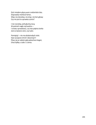 249
Dziś miodem płyną wam małżeńskie lata.
Doprawdy mieliście farta!,
Więc nie dociekaj, nie drąż, nie łam głowy
Czy nie jest to sprawka czarta?
I nie narzekaj, jeśli głuchą nocą
W pościeli nagle się budzisz –
I znowu sprawdzasz, czy twa piękna żonka
Jest w świecie cieni, czy ludzi.
Pamiętaj! – nie ma doskonałych istot.
Swe szczęście chroń i doceniaj!!!
Pław się w radości gdy pokochasz kogoś,
Choć byłby z ciała i z cienia.
 