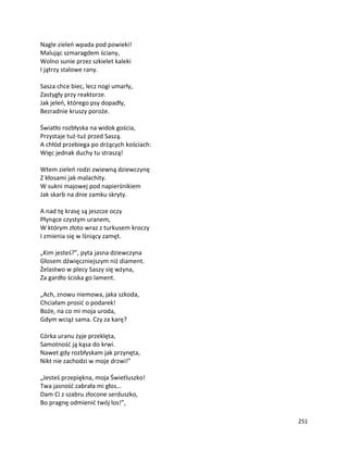 251
Nagle zieleń wpada pod powieki!
Malując szmaragdem ściany,
Wolno sunie przez szkielet kaleki
I jątrzy stalowe rany.
Sasza chce biec, lecz nogi umarły,
Zastygły przy reaktorze.
Jak jeleń, którego psy dopadły,
Bezradnie kruszy poroże.
Światło rozbłyska na widok gościa,
Przystaje tuż-tuż przed Saszą.
A chłód przebiega po drżących kościach:
Więc jednak duchy tu straszą!
Wtem zieleń rodzi zwiewną dziewczynę
Z kłosami jak malachity.
W sukni majowej pod napierśnikiem
Jak skarb na dnie zamku skryty.
A nad tę krasę są jeszcze oczy
Płynące czystym uranem,
W którym złoto wraz z turkusem kroczy
I zmienia się w lśniący zamęt.
„Kim jesteś?”, pyta jasna dziewczyna
Głosem dźwięczniejszym niż diament.
Żelastwo w plecy Saszy się wżyna,
Za gardło ściska go lament.
„Ach, znowu niemowa, jaka szkoda,
Chciałam prosić o podarek!
Boże, na co mi moja uroda,
Gdym wciąż sama. Czy za karę?
Córka uranu żyje przeklęta,
Samotność ją kąsa do krwi.
Nawet gdy rozbłyskam jak przynęta,
Nikt nie zachodzi w moje drzwi!”
„Jesteś przepiękna, moja Świetluszko!
Twa jasność zabrała mi głos…
Dam Ci z szabru złocone serduszko,
Bo pragnę odmienić twój los!”,
 