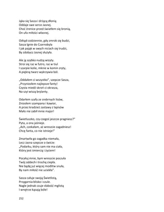 252
Jąka się Sasza i drżącą dłonią
Oddaje swe serce Jasnej.
Choć źrenice przed światłem się bronią,
On ufa miłości własnej.
Odtąd codziennie, gdy zmrok się budzi,
Sasza lgnie do Czarnobyla
I jak pająk w swych niciach się trudzi,
By zdobycz Jasnej służyła.
Ale ją szybko nudzą wizyty.
Stroi się raz w futro, raz w tiul
I szarpie kolie, mknie w komin zryty,
A piękną twarz wykrzywia ból.
„Oddałem ci wszystko”, szepcze Sasza,
„Przyniosłem najlepsze fanty!
Czysta miedź skroń ci okrasza,
Na szyi wiszą brylanty.
Odarłem szafy ze srebrnych lisów,
Zniosłem szampana i kawior,
A przez kradzież zastawy z lapisów
Mało nie zabił mnie major!
Świetluszko, czy czegoś jeszcze pragniesz?”
Pyta, a ona jaśnieje.
„Ach, czekałam, aż wreszcie zagadniesz!
Chcę fanta, co nie istnieje!”
Zmartwiła go zagadka niemała,
Lecz Jasna szepcze o świcie:
„Podarku, który sam nie ma ciała,
Który jest śmiercią i życiem!
Pocałuj mnie, bym wreszcie poczuła
Twój oddech i trochę ciepła.
Nie będę już więcej modlitw snuła,
By nam miłość nie uciekła”.
Sasza całuje swoją Świetlistą,
Przygarnia blisko i czule.
Nagle jednak czuje słabość mglistą
I wnętrze kąsają bóle!
 