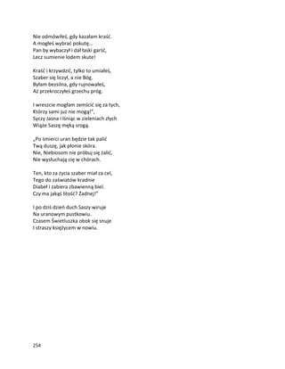 254
Nie odmówiłeś, gdy kazałam kraść.
A mogłeś wybrać pokutę…
Pan by wybaczył i dał łaski garść,
Lecz sumienie lodem skute!
Kraść i krzywdzić, tylko to umiałeś,
Szaber się liczył, a nie Bóg.
Byłam bezsilna, gdy rujnowałeś,
Aż przekroczyłeś grzechu próg.
I wreszcie mogłam zemścić się za tych,
Którzy sami już nie mogą!”,
Syczy Jasna i lśniąc w zieleniach złych
Wiąże Saszę męką srogą.
„Po śmierci uran będzie tak palić
Twą duszę, jak płonie skóra.
Nie, Niebiosom nie próbuj się żalić,
Nie wysłuchają cię w chórach.
Ten, kto za życia szaber miał za cel,
Tego do zaświatów kradnie
Diabeł i zabiera zbawienną biel.
Czy ma jakąś litość? Żadnej!”
I po dziś dzień duch Saszy wiruje
Na uranowym pustkowiu.
Czasem Świetluszka obok się snuje
I straszy księżycem w nowiu.
 