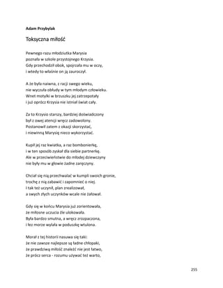 255
Adam Przybylak
Toksyczna miłość
Pewnego razu młodziutka Marysia
poznała w szkole przystojnego Krzysia.
Gdy przechodził obok, spojrzała mu w oczy,
i wtedy to właśnie on ją zauroczył.
A że była naiwna, z racji swego wieku,
nie wyczuła obłudy w tym młodym człowieku.
Wnet motylki w brzuszku jej zatrzepotały
i już oprócz Krzysia nie istniał świat cały.
Za to Krzysio starszy, bardziej doświadczony
był z owej atencji wręcz zadowolony.
Postanowił zatem z okazji skorzystać,
i niewinną Marysię nieco wykorzystać.
Kupił jej raz kwiatka, a raz bombonierkę,
i w ten sposób zyskał dla siebie partnerkę.
Ale w przeciwieństwie do młodej dziewczyny
nie były mu w głowie żadne zaręczyny.
Chciał się nią przechwalać w kumpli swoich gronie,
trochę z nią zabawić i zapomnieć o niej.
I tak też uczynił, plan zrealizował,
a swych złych uczynków wcale nie żałował.
Gdy się w końcu Marysia już zorientowała,
że miłosne uczucia źle ulokowała.
Była bardzo smutna, a wręcz zrozpaczona,
i łez morze wylała w poduszkę wtulona.
Morał z tej historii nasuwa się taki:
że nie zawsze najlepsze są ładne chłopaki,
że prawdziwą miłość znaleźć nie jest łatwo,
że prócz serca - rozumu używać też warto,
 