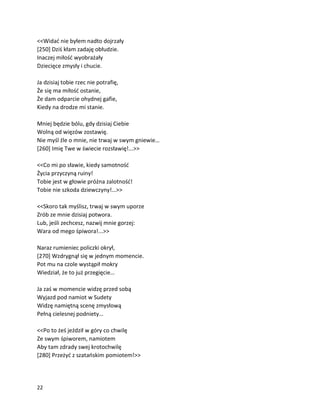 22
<<Widać nie byłem nadto dojrzały
[250] Dziś kłam zadaję obłudzie.
Inaczej miłość wyobrażały
Dziecięce zmysły i chucie.
Ja dzisiaj tobie rzec nie potrafię,
Że się ma miłość ostanie,
Że dam odparcie ohydnej gafie,
Kiedy na drodze mi stanie.
Mniej będzie bólu, gdy dzisiaj Ciebie
Wolną od więzów zostawię.
Nie myśl źle o mnie, nie trwaj w swym gniewie…
[260] Imię Twe w świecie rozsławię!...>>
<<Co mi po sławie, kiedy samotność
Życia przyczyną ruiny!
Tobie jest w głowie próżna zalotność!
Tobie nie szkoda dziewczyny!…>>
<<Skoro tak myślisz, trwaj w swym uporze
Zrób ze mnie dzisiaj potwora.
Lub, jeśli zechcesz, nazwij mnie gorzej:
Wara od mego śpiwora!...>>
Naraz rumieniec policzki okrył,
[270] Wzdrygnął się w jednym momencie.
Pot mu na czole wystąpił mokry
Wiedział, że to już przegięcie…
Ja zaś w momencie widzę przed sobą
Wyjazd pod namiot w Sudety
Widzę namiętną scenę zmysłową
Pełną cielesnej podniety…
<<Po to żeś jeździł w góry co chwilę
Ze swym śpiworem, namiotem
Aby tam zdrady swej krotochwilę
[280] Przeżyć z szatańskim pomiotem!>>
 