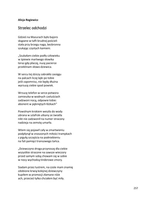 257
Alicja Regiewicz
Strzelec odchodzi
Gdzieś na Mazurach było bajoro
skąpane w tafli brudnej pościeli
stała przy brzegu naga, bezbronna
szukając czystych kamieni.
„Szukałam ciebie podły człowieku
w śpiewie martwego słowika
teraz gdy płaczę, nucę pacierze
przeklinam słowo dziewica.
W sercu tej dziczy zabrakło zasięgu
na palcach liczę lajki po tobie
jeśli zapomnisz, nie będę dłużna
wyrzucę ciebie spod powiek.
Wrzucę telefon w serce potwora
zamieszka w wodnych czeluściach
zadzwoni nocą, odpowie tobie:
abonent w pękniętych łóżkach”
Powolnym krokiem weszła do wody
ubrana w szlafrok utkany ze światła
nikt nie zadzwonił na numer stracony
nadzieja na zemstę umarła.
Wtem się pojawił cały w zmartwieniu
podpłynął w znoszonych miłości trampkach
z pigułą szczęścia na podniebieniu
na fali pamięci transowego tańca.
„Dziewczyno droga przynoszę dla ciebie
wszystkie stracone na zawsze wieczory
przed samym sobą chowam się w sobie
w nocy wychodzą tinderowe zmory.
Siadam przez lustrem, na czole mam znamię
zdobione krwią kolejnej dziewczyny
kupiłem w promocji złamane róże
ach, przecież tylko chciałem być miły.
 