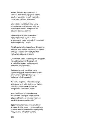 258
W sieć złapałem wszystkie emotki
wysłane do ciebie o piątej nad ranem
zabiłem wszystkie, co stały na drodze
przed tobą kochana skłamałem.”
W warkocze zaplotła złociste włosy
spojrzała w stronę promieni księżyca
rumieniec schowała pod policzkami
odsłania dawne przeżycia.
Szeleszczą liście o sprawiedliwość
komputer woła o wyrok za życia
wspomnienia niesie na chudych ramionach
wychodzą wirusy z ukrycia.
Nie płacze już więcej zgwałcona dziewczyna
z uśmiechem chwyta zbrodniarza za dłonie
wyciąga z kieszeni zmoczony telefon
na brwiach pojawia się ogień.
„Przeklinam ciebie przez wszystkie przypadki
na wodzie piszę mordercze pieśni
w melodii schowam podarte majtki
to koniec twej opowieści.
Pajęczyny utkane na nici darknetu
oplotą twój język przed wysokim sądem
drzewa rozedrą korę mózgową
to będzie miłości początek.
Na bruku znajdziesz ostatnie nadzieje
gotowe na beztroskie lanie przed świtem
nim się obudzisz na skraju marzeń
z orgazmów staniesz się pyłem.
Kruki wydziobią na skórze kazanie
nie ćwierkaj już więcej o wybaczenie
gdy wzejdzie słońce znikniesz na amen
zamknięty w zepsutej antenie.”
Zębami szczęka młodzieniec strudzony
wyrywa się bóg, honor z nocnego uścisku
o wybaczeniu kracze wolności spragniony
raczy historią o męskim wyzysku.
 