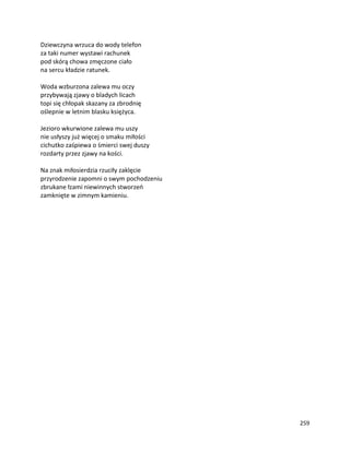 259
Dziewczyna wrzuca do wody telefon
za taki numer wystawi rachunek
pod skórą chowa zmęczone ciało
na sercu kładzie ratunek.
Woda wzburzona zalewa mu oczy
przybywają zjawy o bladych licach
topi się chłopak skazany za zbrodnię
oślepnie w letnim blasku księżyca.
Jezioro wkurwione zalewa mu uszy
nie usłyszy już więcej o smaku miłości
cichutko zaśpiewa o śmierci swej duszy
rozdarty przez zjawy na kości.
Na znak miłosierdzia rzuciły zaklęcie
przyrodzenie zapomni o swym pochodzeniu
zbrukane łzami niewinnych stworzeń
zamknięte w zimnym kamieniu.
 
