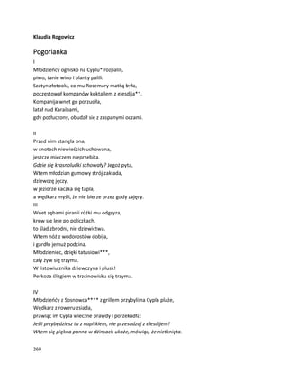 260
Klaudia Rogowicz
Pogorianka
I
Młodzieńcy ognisko na Cyplu* rozpalili,
piwo, tanie wino i blanty palili.
Szatyn złotooki, co mu Rosemary matką była,
poczęstował kompanów koktailem z elesdija**.
Kompanija wnet go porzuciła,
latał nad Karaibami,
gdy potłuczony, obudził się z zaspanymi oczami.
II
Przed nim stanęła ona,
w cnotach niewieścich uchowana,
jeszcze mieczem nieprzebita.
Gdzie się krasnoludki schowały? Jegoż pyta,
Wtem młodzian gumowy strój zakłada,
dziewczę jęczy,
w jeziorze kaczka się tapla,
a wędkarz myśli, że nie bierze przez gody zajęcy.
III
Wnet zębami piranii różki mu odgryza,
krew się leje po policzkach,
to ślad zbrodni, nie dziewictwa.
Wtem nóż z wodorostów dobija,
i gardło jemuż podcina.
Młodzieniec, dzięki tatusiowi***,
cały żyw się trzyma.
W listowiu znika dziewczyna i plusk!
Perkoza ślizgiem w trzcinowisku się trzyma.
IV
Młodzieńćy z Sosnowca**** z grillem przybyli na Cypla plaże,
Wędkarz z roweru zsiada,
prawiąc im Cypla wieczne prawdy i porzekadła:
Jeśli przybędziesz tu z napitkiem, nie przesadzaj z elesdijem!
Wtem się piękna panna w dżinsach ukaże, mówiąc, że nietknięta.
 