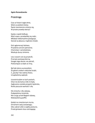 262
Agata Rozwadowska
Przestroga
Czas w historii żagle dmie,
Wiek za wiekiem bieży;
Świat niezmiennie zmienia się,
W proste prawdy wierzy?
Epoka z epoki kiełkuje,
Myśl nowa z przekwitłej się rodzi;
Młodość lekkomyślnie postępuje,
Starość w płaszczu mądrości chodzi.
Dziś aglomeracji bóstwo,
Przysłania sercem patrzenie;
Chamstwo i samolubstwo,
Maskuje duszy istnienie.
Lecz czasem coś się przytrafi,
Przerwie postawę bierną;
Google tego dociec nie potrafi,
Posłuchajcie co było ze mną.
Był taki okres w przeszłości,
Że gdzieś miałam rodziców krzyki;
Z „paczką” bez żadnej litości,
Urządzaliśmy wybryki.
Uczestniczyłam w tych psotach,
Choć nie do końca miłe mi były;
Zagłuszona została przyjaźni tęsknota,
Rosło poczucie wartości i siły.
Dla śmiechu i dla zabawy,
Podpalaliśmy śmietniki;
Nie czując przed Bogiem obawy,
Malowaliśmy graffiti.
Kiedyś na cmentarnym murze,
Ornament swój zostawiając;
Głos zabrał człek o wątłej posturze,
Przed gniewem dusz ostrzegając.
 