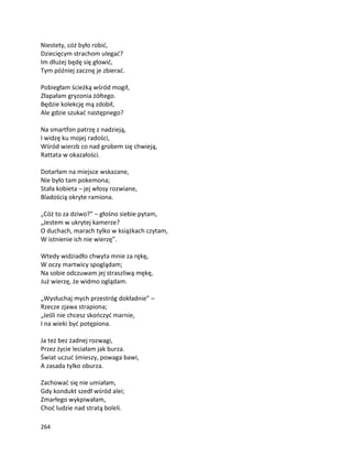 264
Niestety, cóż było robić,
Dziecięcym strachom ulegać?
Im dłużej będę się głowić,
Tym później zacznę je zbierać.
Pobiegłam ścieżką wśród mogił,
Złapałam gryzonia żółtego.
Będzie kolekcję mą zdobił,
Ale gdzie szukać następnego?
Na smartfon patrzę z nadzieją,
I widzę ku mojej radości,
Wśród wierzb co nad grobem się chwieją,
Rattata w okazałości.
Dotarłam na miejsce wskazane,
Nie było tam pokemona;
Stała kobieta – jej włosy rozwiane,
Bladością okryte ramiona.
„Cóż to za dziwo?” – głośno siebie pytam,
„Jestem w ukrytej kamerze?
O duchach, marach tylko w książkach czytam,
W istnienie ich nie wierzę”.
Wtedy widziadło chwyta mnie za rękę,
W oczy martwicy spoglądam;
Na sobie odczuwam jej straszliwą mękę,
Już wierzę, że widmo oglądam.
„Wysłuchaj mych przestróg dokładnie” –
Rzecze zjawa strapiona;
„Jeśli nie chcesz skończyć marnie,
I na wieki być potępiona.
Ja też bez żadnej rozwagi,
Przez życie leciałam jak burza.
Świat uczuć śmieszy, powaga bawi,
A zasada tylko oburza.
Zachować się nie umiałam,
Gdy kondukt szedł wśród alei;
Zmarłego wykpiwałam,
Choć ludzie nad stratą boleli.
 