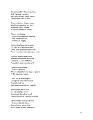 265
Żebraka spod kruchy przegnałam,
Bo krytykował me czyny;
Jego przekleństwa się nie bałam,
Gdy mówił o karze za winy.
Chcąc zwrócić na siebie uwagę,
Młodzieńców poznać bez liku;
Wybrałam się na zabawę,
w cudownym z roślin stroiku.
Wianek był okazały,
Z zazdrością dziewczyny patrzyły;
Lilie w nim przeważały,
Lilie ze starej mogiły.
Ktoś krzyknął by zrobić zawody,
Kto szybciej przepłynie jezioro.
Mknął łódki przez spokojne wody,
Panny i kawalerowie wieczorową porą.
Wiosłuję w kwietnej koronie.
Na miejsce dotarłam zmęczona,
Lecz co to ? Łódka ma tonie;
Przecież nie była uszkodzona !?
Ogniem błyska sitowie,
Toń mąci się i pieni;
Wianek jakby z kamieni ciąży na głowie,
W dół ciągnie do topieli.
I tylko słyszę złowrogi głos:
‹‹ Świętości nie poszanowałaś,
Przeklęty twój los,
Kwiaty z grobu z radością zrywałaś.
Anioł co żebraka udawał,
Nie raz ostrzegał ciebie;
Serce twoje dokładnie badał,
Zapomnij o piekle, zapomnij o niebie.
Gdy skruchę w sercu poczujesz,
I dusz nawrócisz tysiące;
Dobroci istotę zrozumiesz,
Bóg przerwie katusze męczące››.
 