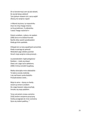 23
On w konsternacji sam się był zdziwił,
Że się tak łatwo odsłonił
Tym jednym słowem żal z serca wybił
Złością me wnętrze napoił.
<<Wynoś się teraz, ty rozpustniku
Znać nie chcę Twego imienia
Ja Cię przeklinam, Ty obłudniku
I owoc Twego nasienia!>>
Potem uciekłam, z płaczu nie spałam
[290] Serce mi w bólach konało
Rychło słów swoich pożałowałam
Kiedy go licho spotkało.
Chłopak ten w nocy wpadł pod samochód,
Kiedy na pociąg się spieszył.
Widziałam jego żałobny pochód
Strach moje wnętrze znów przeszył…
Ja powiedziałam: bądź potępiony!
Rzekłam - i stało się słowo!
Owoc zaś z jego życia spłodzony
[300] Z chorą narodził się głową.
Matka dzieciątka mnie odwiedziła -
To było w zeszłą niedzielę -
I się nad losem synka biedziła -
Przeżyła boleści wiele…
Moja to wina – słyszę co chwilę -
Jestem ja śmierci aniołem:
Do czego bowiem rękę przychylę
Smutku się staje padołem.
Teraz zaś jestem znowu samotna
[310] Jestem cierpienia przyczyną
Hańba przylgnęła do mnie sromotna
Życia się stałam padliną…”
 