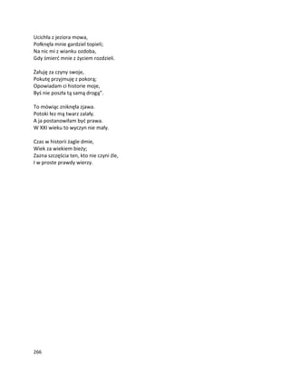 266
Ucichła z jeziora mowa,
Połknęła mnie gardziel topieli;
Na nic mi z wianku ozdoba,
Gdy śmierć mnie z życiem rozdzieli.
Żałuję za czyny swoje,
Pokutę przyjmuję z pokorą;
Opowiadam ci historie moje,
Byś nie poszła tą samą drogą”.
To mówiąc zniknęła zjawa.
Potoki łez mą twarz zalały.
A ja postanowiłam być prawa.
W XXI wieku to wyczyn nie mały.
Czas w historii żagle dmie,
Wiek za wiekiem bieży;
Zazna szczęścia ten, kto nie czyni źle,
I w proste prawdy wierzy.
 