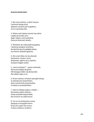 267
Zuzanna Sacharewicz
1. Noc się już kończy, a dzień zaczyna
I wczesne wstają zorze.
Zapewne wczesna jest to godzina,
Ze snu się budzą róże.
2. Słońce nad miastem wznosi się cudnie
I pędzą do przodu auta.
Zegar zabije w samo południe,
Gasną w latarniach światła.
3. Wieżowce do nieba podnoszą głowy
I dzwonią wszędzie smartfony.
Na dachach grucha gołąbek płowy,
A w tłumie człowiek zgubiony.
4. Ale w tym tłoku coś się zdarzyło:
Sentyment, romans i serce.
Wspaniale, pięknie się tu wyśniło,
Szczęście bogate wielce.
5. „Jak to możliwe?” – pytam nieśmiało,
Wzruszona będąc do granic.
Olśniewające dobro się dzisiaj stało.
Nie oddam tego za nic.
6. W tym świecie, w którym pieniądz króluje,
A człowiek jest niewolnikiem,
Życie cud wzniosły duszą buduje,
A miłość tu przewodnikiem.
7. Jakiż to chłopiec piękny i młody? …
Na Harleyu jedzie motorze…
Omija wszystkie leżące kłody,
Nie straszne mu żadne burze.
8. Tuż za nim dziewczyna urocza
Galopuje na fryzyjskim koniu.
W jej sercu gości siła urocza,
A dusza zrodzona na błoniu.
 