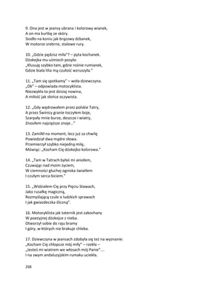 268
9. Ona jest w jeansy ubrana i kolorowy wianek,
A on ma kurtkę ze skóry.
Siodło na koniu jak brązowy dzbanek,
W motorze srebrne, stalowe rury.
10. „Gdzie pędzisz miła”? – pyta kochanek.
Dżokejka mu uśmiech posyła:
„Kłusuję szybko tam, gdzie rośnie rumianek,
Gdzie biała lilia mą czułość wzruszyła.”
11. „Tam się spotkamy” – woła dziewczyna.
„Ok” – odpowiada motocyklista.
Niezwykła to jest dzisiaj nowina,
A miłość jak słońce oczywista.
12. „Gdy wędrowałem przez polskie Tatry,
A przez Świnicy granie toczyłem boje,
Szarpały mnie burze, deszcze i wiatry,
Znosiłem najcięższe znoje…”
13. Zamilkł na moment, lecz już za chwilę
Powiedział dwa mądre słowa.
Przemierzył szybko niejedną milę,
Mówiąc: „Kocham Cię dżokejko kolorowa.”
14. „Tam w Tatrach byłaś mi aniołem,
Czuwając nad moim życiem,
W ciemności głuchej ogniska światłem
I czułym serca biciem.”
15. „Widziałem Cię przy Pięciu Stawach,
Jako rusałkę magiczną,
Rozmyślającą czule o ludzkich sprawach
I jak gwiazdeczka śliczną”.
16. Motocyklista jak taternik jest zakochany
W poezyjnej dżokejce z nieba.
Otworzył sobie do raju bramy
I góry, w których nie brakuje chleba.
17. Dziewczyna w jeansach zdobyła się też na wyznanie:
„Kocham Cię chłopcze mój miły” – rzekła –
„Jesteś mi wiatrem we włosach mój Panie”….
I na swym andaluzyjskim rumaku uciekła.
 