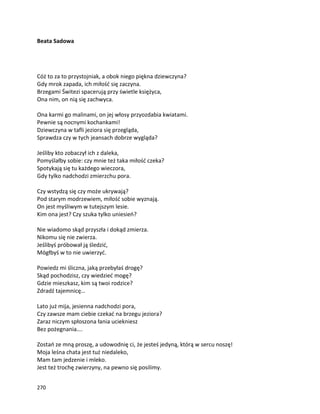 270
Beata Sadowa
Cóż to za to przystojniak, a obok niego piękna dziewczyna?
Gdy mrok zapada, ich miłość się zaczyna.
Brzegami Świtezi spacerują przy świetle księżyca,
Ona nim, on nią się zachwyca.
Ona karmi go malinami, on jej włosy przyozdabia kwiatami.
Pewnie są nocnymi kochankami!
Dziewczyna w tafli jeziora się przegląda,
Sprawdza czy w tych jeansach dobrze wygląda?
Jeśliby kto zobaczył ich z daleka,
Pomyślałby sobie: czy mnie też taka miłość czeka?
Spotykają się tu każdego wieczora,
Gdy tylko nadchodzi zmierzchu pora.
Czy wstydzą się czy może ukrywają?
Pod starym modrzewiem, miłość sobie wyznają.
On jest myśliwym w tutejszym lesie.
Kim ona jest? Czy szuka tylko uniesień?
Nie wiadomo skąd przyszła i dokąd zmierza.
Nikomu się nie zwierza.
Jeślibyś próbował ją śledzić,
Mógłbyś w to nie uwierzyć.
Powiedz mi śliczna, jaką przebyłaś drogę?
Skąd pochodzisz, czy wiedzieć mogę?
Gdzie mieszkasz, kim są twoi rodzice?
Zdradź tajemnicę…
Lato już mija, jesienna nadchodzi pora,
Czy zawsze mam ciebie czekać na brzegu jeziora?
Zaraz niczym spłoszona łania uciekniesz
Bez pożegnania….
Zostań ze mną proszę, a udowodnię ci, że jesteś jedyną, którą w sercu noszę!
Moja leśna chata jest tuż niedaleko,
Mam tam jedzenie i mleko.
Jest też trochę zwierzyny, na pewno się posilimy.
 