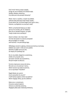 271
Puść mnie! Hamuj swoje zapędy…
Droga do serca kobiety nie wiedzie tędy.
Słodkie składasz obietnice,
Czy tylko po to by posiąść dziewicę?
Może i bym ci zaufała, a nawet się oddała.
Jednak wolę pod lupę wziąć twoje zapały…
Przed takimi jak Ty przestrzegał mnie ojciec stary…
Pytanie, czy będziesz w uczuciach stały?
Wtem, przystojniak łapię ją za rękę!
Jak się nie zarzeka, jak nie uklęknie…
Klnę się na światło księżyca, że tylko
Twoja uroda mnie zachwyca!
Zważ na słowa- oto moja rada!
Ten kto tak powie-na zawsze przepada!
Nie przysięgaj mi niczego,
Jeśli kochasz- nie potrzebuję tego.
Wkładając wianek na głowę, dziewczyna kończy rozmowę.
Oddala się w pole i znika we wsi padole.
Niestety w głębi serca już wie,
Że więcej nie spotkają się!
Na nic się zdało, bieganie za ukochaną,
Znikła nim przyszło rano,
Jak wiatr rozmyła się w powietrzu,
Niczym krople na deszczu.
Smutny mężczyzna wraca do domu,
Nie wie w co ma wierzyć i komu,
Wtem wznosi się woda w jeziorze,
Co tu się dzieje? mój Boże!
Nagle błyska się i grzmi.
Czy to wszystko mu się śni?
Z tafli Świtezi piękna nimfa się wyłania!
Wiatr targając włosy, jej lico odsłania.
Biała cera z rumieńcami,
Zroszona wody kroplami,
Ubrana w sukienkę zwiewną,
Wygląda jakby była niebieską królewną.
 