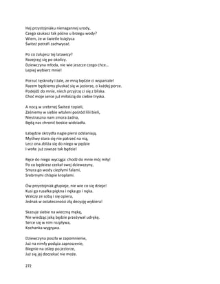 272
Hej przystojniaku nienagannej urody,
Czego szukasz tak późno u brzegu wody?
Wiem, że w świetle księżyca
Świteź potrafi zachwycać.
Po co żałujesz tej latawicy?
Rozejrzyj się po okolicy.
Dziewczyna młoda, nie wie jeszcze czego chce…
Lepiej wybierz mnie!
Porzuć tęsknoty i żale, ze mną będzie ci wspaniale!
Razem będziemy pluskać się w jeziorze, o każdej porze.
Podejdź do mnie, niech przyjrzę ci się z bliska.
Choć moje serce już miłością do ciebie tryska.
A nocą w srebrnej Świtezi topieli,
Zaśniemy w siebie wtuleni pośród lilii bieli,
Niestraszna nam zmora żadna,
Będą nas chronić boskie widziadła.
Łabędzie skrzydła nagie piersi odsłaniają.
Myśliwy stara się nie patrzeć na nią,
Lecz ona zbliża się do niego w pędzie
I woła: już zawsze tak będzie!
Ręce do niego wyciąga: chodź do mnie mój miły!
Po co będziesz czekał swej dziewczyny,
Smyra go wody ciepłymi falami,
Srebrnymi chlapie kroplami.
Ów przystojniak głupieje, nie wie co się dzieje!
Kusi go rusałka piękna i nęka go i nęka.
Walczy ze sobą i się opiera,
Jednak w ostateczności złą decyzję wybiera!
Skazuje siebie na wieczną mękę,
Nie wiedząc jaką będzie przeżywał udrękę.
Serce się w nim rozpływa,
Kochanka wygrywa.
Dziewczyna poszła w zapomnienie,
Już na nimfy podąża zaproszenie,
Biegnie na oślep po jeziorze,
Już się jej doczekać nie może.
 