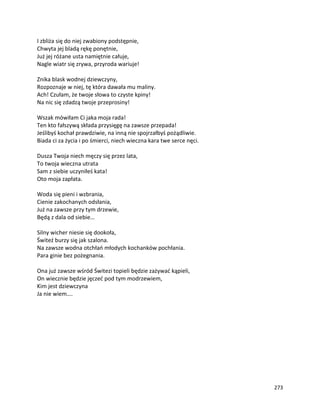 273
I zbliża się do niej zwabiony podstępnie,
Chwyta jej bladą rękę ponętnie,
Już jej różane usta namiętnie całuje,
Nagle wiatr się zrywa, przyroda wariuje!
Znika blask wodnej dziewczyny,
Rozpoznaje w niej, tę która dawała mu maliny.
Ach! Czułam, że twoje słowa to czyste kpiny!
Na nic się zdadzą twoje przeprosiny!
Wszak mówiłam Ci jaka moja rada!
Ten kto fałszywą składa przysięgę na zawsze przepada!
Jeślibyś kochał prawdziwie, na inną nie spojrzałbyś pożądliwie.
Biada ci za życia i po śmierci, niech wieczna kara twe serce nęci.
Dusza Twoja niech męczy się przez lata,
To twoja wieczna utrata
Sam z siebie uczyniłeś kata!
Oto moja zapłata.
Woda się pieni i wzbrania,
Cienie zakochanych odsłania,
Już na zawsze przy tym drzewie,
Będą z dala od siebie…
Silny wicher niesie się dookoła,
Świteź burzy się jak szalona.
Na zawsze wodna otchłań młodych kochanków pochłania.
Para ginie bez pożegnania.
Ona już zawsze wśród Świtezi topieli będzie zażywać kąpieli,
On wiecznie będzie jęczeć pod tym modrzewiem,
Kim jest dziewczyna
Ja nie wiem….
 