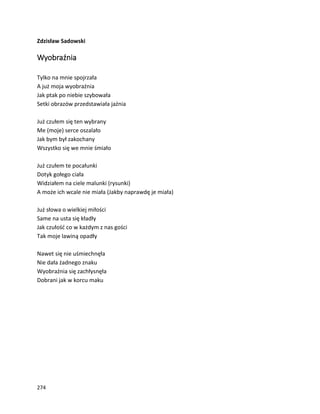 274
Zdzisław Sadowski
Wyobraźnia
Tylko na mnie spojrzała
A już moja wyobraźnia
Jak ptak po niebie szybowała
Setki obrazów przedstawiała jaźnia
Już czułem się ten wybrany
Me (moje) serce oszalało
Jak bym był zakochany
Wszystko się we mnie śmiało
Już czułem te pocałunki
Dotyk gołego ciała
Widziałem na ciele malunki (rysunki)
A może ich wcale nie miała (Jakby naprawdę je miała)
Już słowa o wielkiej miłości
Same na usta się kładły
Jak czułość co w każdym z nas gości
Tak moje lawiną opadły
Nawet się nie uśmiechnęła
Nie dała żadnego znaku
Wyobraźnia się zachłysnęła
Dobrani jak w korcu maku
 