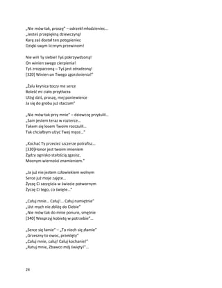 24
„Nie mów tak, proszę” – odrzekł młodzieniec…
„Jesteś przepiękną dziewczyną!
Karę zaś dostał ten potępieniec
Dzięki swym licznym przewinom!
Nie wiń Ty siebie! Tyś pokrzywdzoną!
On winien swego cierpienia!
Tyś zrozpaczoną – Tyś jest zdradzoną!
[320] Winien on Twego zgorzknienia!”
„Żalu krynica toczy me serce
Boleść mi ciało przytłacza
Ulżyj dziś, proszę, mej poniewierce
Ja się do grobu już staczam”
„Nie mów tak przy mnie” – dziewczę przytulił…
„Sam jestem teraz w rozterce…
Takem się losem Twoim rozczulił…
Tak chciałbym ulżyć Twej męce…”
„Kochać Ty przecież szczerze potrafisz…
[330]Honor jest twoim imieniem
Żądzy ognisko stałością zgasisz,
Mocnym wierności znamieniem.”
„Ja już nie jestem człowiekiem wolnym
Serce już moje zajęte…
Życzę Ci szczęścia w świecie potwornym
Życzę Ci tego, co święte…”
„Całuj mnie… Całuj!... Całuj namiętnie”
„Ust mych nie zbliżę do Ciebie”
„Nie mów tak do mnie ponuro, smętnie
[340] Wesprzyj kobietę w potrzebie”…
„Serce się łamie” – „To niech się złamie”
„Grzeszny to owoc, przeklęty”
„Całuj mnie, całuj! Całuj kochanie!”
„Ratuj mnie, Zbawco mój święty!”…
 