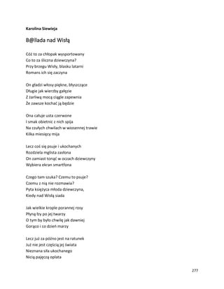277
Karolina Siewieja
B@llada nad Wisłą
Cóż to za chłopak wysportowany
Co to za śliczna dziewczyna?
Przy brzegu Wisły, blasku latarni
Romans ich się zaczyna
On gładzi włosy piękne, błyszczące
Długie jak wierzby gałęzie
Z żarliwą mocą ciągle zapewnia
Że zawsze kochać ją będzie
Ona całuje usta czerwone
I smak obietnic z nich spija
Na czułych chwilach w wiosennej trawie
Kilka miesięcy mija
Lecz coś się psuje i ukochanych
Rozdziela mglista zasłona
On zamiast tonąć w oczach dziewczyny
Wybiera ekran smartfona
Czego tam szuka? Czemu to psuje?
Czemu z nią nie rozmawia?
Pyta księżyca młoda dziewczyna,
Kiedy nad Wisłą siada
Jak wielkie krople porannej rosy
Płyną łzy po jej twarzy
O tym by było chwilę jak dawniej
Gorąco i co dzień marzy
Lecz już za późno jest na ratunek
Już nie jest częścią jej świata
Nieznana siła ukochanego
Nicią pajęczą oplata
 