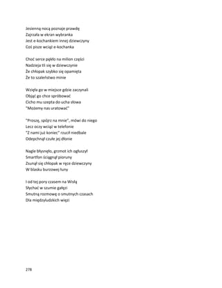 278
Jesienną nocą poznaje prawdę
Zajrzała w ekran wybranka
Jest e-kochankiem innej dziewczyny
Coś pisze wciąż e-kochanka
Choć serce pękło na milion części
Nadzieja tli się w dziewczynie
Że chłopak szybko się opamięta
Że to szaleństwo minie
Wzięła go w miejsce gdzie zaczynali
Objąć go chce spróbować
Cicho mu szepta do ucha słowa
"Możemy nas uratować"
"Proszę, spójrz na mnie", mówi do niego
Lecz oczy wciąż w telefonie
"Z nami już koniec" rzucił niedbale
Odepchnął czułe jej dłonie
Nagle błysnęło, grzmot ich ogłuszył
Smartfon ściągnął pioruny
Zsunął się chłopak w ręce dziewczyny
W blasku burzowej łuny
I od tej pory czasem na Wisłą
Słychać w szumie gałęzi
Smutną rozmowę o smutnych czasach
Dla międzyludzkich więzi
 