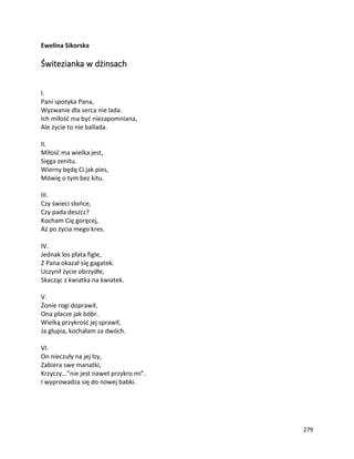 279
Ewelina Sikorska
Świtezianka w dżinsach
I.
Pani spotyka Pana,
Wyzwanie dla serca nie lada.
Ich miłość ma być niezapomniana,
Ale życie to nie ballada.
II.
Miłość ma wielka jest,
Sięga zenitu.
Wierny będę Ci jak pies,
Mówię o tym bez kitu.
III.
Czy świeci słońce,
Czy pada deszcz?
Kocham Cię goręcej,
Aż po życia mego kres.
IV.
Jednak los płata figle,
Z Pana okazał się gagatek.
Uczynił życie obrzydłe,
Skacząc z kwiatka na kwiatek.
V.
Żonie rogi doprawił,
Ona płacze jak bóbr.
Wielką przykrość jej sprawił,
Ja głupia, kochałam za dwóch.
VI.
On nieczuły na jej łzy,
Zabiera swe manatki,
Krzyczy...”nie jest nawet przykro mi”.
I wyprowadza się do nowej babki.
 