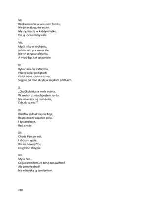 280
VII.
Babka mieszka w wiejskim domku,
Nie przeraża go to wcale.
Myszy piszczą w każdym kątku,
On ją kocha niebywale.
VIII.
Myśli tylko o kochaniu,
Jednak wtrąca swoje ale.
Nie śni o życia sklejaniu,
A miało być tak wspaniale.
IX.
Była czasu nie zatrzyma,
Płacze wciąż po kątach.
Puści sobie z jointa dyma,
Sięgnie po moc skrytą w męskich portkach.
X.
„Choć kobieta ze mnie marna,
W swoich dżinsach jestem harda.
Nie odwraca się ma karma,
Ech, do czarta!”
XI.
Diabłów jednak się nie boję,
Bo pokonam wszelkie znoje.
I życia naboje,
Będą moje.
XII.
Chodzi Pan po wsi,
I zbożem sypie.
Boi się nowej Zosi,
Co głośno chrypie.
XIII.
Myśli Pan…
Co ja narobiłem, że żonę zostawiłem?
Ale ze mnie drań!
Na wilkołaka ją zamieniłem.
 