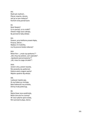 281
XIV.
Myśli jak myśliciel...
Płacze rzewnie, skrycie,
Jak żyć w tym niebycie?
Kocham żonę ponad życie.
XV.
Boże Święty!!
Co tu począć, co tu zrobić?
Oświeć mego życia zakręty,
By ponownie byłą zdobyć.
XVI.
Dzwoni, przy telefonie prawie klęka,
Krzyczy, płacze....
Wybacz mi maleńka,
czy Cię jeszcze kiedyś zobaczę?
XVII.
Mówi Pan – „może się spotkamy”?
„Nie chcę Cię widzieć, sam wybrałeś”.
„Spokojnie porozmawiamy”?
„Idź, masz to czego chciałeś”!
XVIII.
Jestem silna, jestem twarda,
Nie pozwolę się upokorzyć.
Dobrze wiem czegom warta!
Męskie spodnie idę włożyć.
XIX.
I pokazać męskie jaja,
Że się Ciebie już nie boję.
Boks kobiecość mą utrwala,
Dżinsy trudy pokonują.
XX.
Mężuś bawi się w podchody,
Może żona da mu szansę?
W rzece spłynie sporo wody,
Nim ponowne pląsy, dance.
 