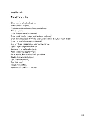 283
Klara Skrzypek
Niewidomy kuter
Silne ramiona odepchnęły od dna
Łódź tęsknoty i rozpaczy.
O burty chlupocze morze wzburzone – pełne zła,
Miłości i gniewu.
O tak, popłyną marynarskie pieśni!
O nie, macki strachu chwycą łódź i wciągną pod wodę!
O tak, zabijemy strach, chwycimy wiosło, w dłonie ster i hop, ku nowym dniom!
O nie, coś przyćmiło odwagę marynarzy!
Lecz co? Czego mogą pragnąć wędrownicy morscy,
Oprócz pędu i szeptu morskich fal?
Kapitanie, och, kochany kapitanie,
Nasze serca wciąż biją na wyspie!
Na tej wyspie, która nas kocha niczym synów,
Gdyż jesteśmy synami jej ziem!
Och, stary wilku morski,
Płyń dalej sam!
I błagaj morskie fale,
By identyczną tęsknotę ci Bóg dał!
 