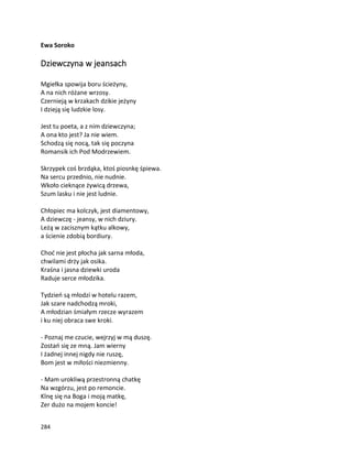 284
Ewa Soroko
Dziewczyna w jeansach
Mgiełka spowija boru ścieżyny,
A na nich różane wrzosy.
Czernieją w krzakach dzikie jeżyny
I dzieją się ludzkie losy.
Jest tu poeta, a z nim dziewczyna;
A ona kto jest? Ja nie wiem.
Schodzą się nocą, tak się poczyna
Romansik ich Pod Modrzewiem.
Skrzypek coś brzdąka, ktoś piosnkę śpiewa.
Na sercu przednio, nie nudnie.
Wkoło cieknące żywicą drzewa,
Szum lasku i nie jest ludnie.
Chłopiec ma kolczyk, jest diamentowy,
A dziewczę - jeansy, w nich dziury.
Leżą w zacisznym kątku alkowy,
a ścienie zdobią bordiury.
Choć nie jest płocha jak sarna młoda,
chwilami drży jak osika.
Kraśna i jasna dziewki uroda
Raduje serce młodzika.
Tydzień są młodzi w hotelu razem,
Jak szare nadchodzą mroki,
A młodzian śmiałym rzecze wyrazem
i ku niej obraca swe kroki.
- Poznaj me czucie, wejrzyj w mą duszę.
Zostań się ze mną. Jam wierny
I żadnej innej nigdy nie ruszę,
Bom jest w miłości niezmienny.
- Mam urokliwą przestronną chatkę
Na wzgórzu, jest po remoncie.
Klnę się na Boga i moją matkę,
Zer dużo na mojem koncie!
 