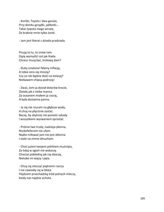 285
- Kombi, Toyota i dwa garaże,
Przy domku grządki, jabłonki…
Takie żywota mego wiraże,
Że braknie mnie tylko żonki.
- Jam jest literat z dziada pradziada.
Pisuję to tu, to znów tam.
Dążę wymyślić coś jak Iliada.
Chcesz muzą być, królową dam?
- Duby smalone! Mamy inflację,
A tobie zera się mnożą?
Czy za rok będzie dość na kolację?
Niebawem chipsy podrożą!
- Zważ, żem ja dostał dolarów krocie,
Zlatały jak z nieba manna.
Za oceanem miałem ja ciocię,
A była dostatnia panna.
- Ja się nie rzucam na głębsze wody,
A chcę na płyciźnie zostać.
Baczę, by zbytniej nie ponieść szkody
I wszystkiem wyzwaniem sprostać.
- Próżne twe trudy, nadzieja płonna,
Rockefellerom nie ufam.
Nadto miłować jam nie jest skłonna
I stale na zimne dmucham.
- Choć jużem twojem piórkiem muśnięta,
Za tobą w ogień nie wskoczę.
Chociaż poblednę jak cię obaczę,
Nielube mi więzy i pęta.
- Chcę cię otoczyć pięknemi rzeczy
I nie zawiodę cię w błota.
Pójdziem przechadzką śród polnych mleczy,
kiedy nas najdzie ochota.
 