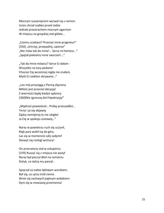 25
Mocnym szarpnięciem wyrwał się z ramion.
Uciec chciał szybko przed siebie
Jednak przestrachem mocnym ogarnion
W miejscu na grząskiej stał glebie…
„Czemu uciekasz? Przecież mnie pragniesz!”
[350] „Umrzyj, przepadnij, upiorze”
„Nie mów tak do mnie!… Serce mi łamiesz…”
„Spętał piekielny mnie sworzeń!...”
„Tak do mnie mówisz? Serce Ci dałam -
Wszystko na tacy podane!
Chociaż Cię wcześniej nigdy nie znałam,
Myśli Ci rzekłam skrywane…”
„Los mój przysięgą z Panną złączony
Miłość jest przecież decyzją!
Z wierności będę kiedyś sądzony
[360]Nie zgrzeszę dziś hipokryzją!”
„Mądrześ powiedział… Próbę przeszedłeś…
Teraz i ja się objawię
Żądzy namiętnej ty nie uległeś
Ja Cię w spokoju zostawię…”
Naraz w powietrzu ruch się uczynił,
Kłąb pary wzbił się do góry.
Las się w momencie cały zadymił
Skowyt się rozległ wichury!
On przerażony stał w osłupieniu
[370] Ruszyć się z miejsca nie ważył
Naraz był poczuł dłoń na ramieniu
Dotyk, co skórę mu parzył…
Spojrzał za siebie lękliwym wzrokiem.
Bał się, co ujrzy śród cienia.
Wnet się zachwycił pięknym widokiem:
Dym się w niewiastę przemienia!
 