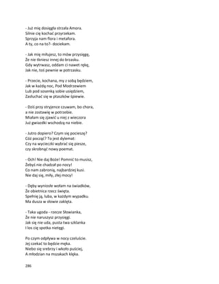 286
- Już mię dosięgła strzała Amora.
Silnie cię kochać przyrzekam.
Sprzyja nam flora i metafora.
A ty, co na to?- dociekam.
- Jak mię miłujesz, to mów przysięgę,
Że nie tkniesz innej do brzasku.
Gdy wytrwasz, oddam ci nawet rękę,
Jak nie, toś pewnie w potrzasku.
- Przecie, kochana, my z sobą będziem,
Jak w każdą noc, Pod Modrzewiem
Lub pod sosenką sobie usiędziem,
Zasłuchać się w ptaszków śpiewie.
- Dziś przy stryjence czuwam, bo chora,
a nie zostawię w potrzebie.
Miałam się zjawić u niej z wieczora
Już gwiazdki wschodzą na niebie.
- Jutro dopiero? Czym się pocieszę?
Cóż począć? To jest dylemat:
Czy na wycieczki wybrać się piesze,
czy skrobnąć nowy poemat.
- Och! Nie daj Boże! Pomnić to musisz,
Żebyś nie chadzał po nocy!
Co nam zabronią, najbardziej kusi.
Nie daj się, miły, złej mocy!
- Dęby wyniosłe wołam na świadków,
Że obietnica rzecz święta.
Spełnię ją, luba, w każdym wypadku.
Ma dusza w słowie zaklęta.
- Taka ugoda - rzecze Słowianka,
Że nie naruszysz przysięgi.
Jak się nie uda, pusta twa szklanka
I los cię spotka nietęgi.
Po czym odpływa w nocy czeluście.
Jej czekać to będzie męka.
Niebo się srebrzy i wkoło puściej,
A młodzian na mszakach klęka.
 