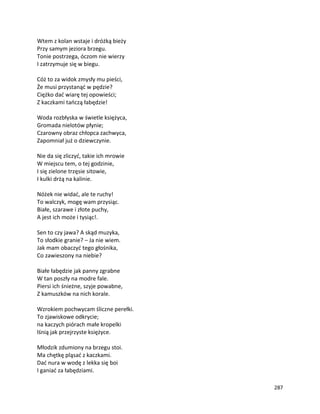 287
Wtem z kolan wstaje i dróżką bieży
Przy samym jeziora brzegu.
Tonie postrzega, óczom nie wierzy
I zatrzymuje się w biegu.
Cóż to za widok zmysły mu pieści,
Że musi przystanąć w pędzie?
Ciężko dać wiarę tej opowieści;
Z kaczkami tańczą łabędzie!
Woda rozbłyska w świetle księżyca,
Gromada nielotów płynie;
Czarowny obraz chłopca zachwyca,
Zapomniał już o dziewczynie.
Nie da się zliczyć, takie ich mrowie
W miejscu tem, o tej godzinie,
I się zielone trzęsie sitowie,
I kulki drżą na kalinie.
Nóżek nie widać, ale te ruchy!
To walczyk, mogę wam przysiąc.
Białe, szarawe i złote puchy,
A jest ich może i tysiąc!.
Sen to czy jawa? A skąd muzyka,
To słodkie granie? – Ja nie wiem.
Jak mam obaczyć tego głośnika,
Co zawieszony na niebie?
Białe łabędzie jak panny zgrabne
W tan poszły na modre fale.
Piersi ich śnieżne, szyje powabne,
Z kamuszków na nich korale.
Wzrokiem pochwycam śliczne perełki.
To zjawiskowe odkrycie;
na kaczych piórach małe kropelki
lśnią jak przejrzyste księżyce.
Młodzik zdumiony na brzegu stoi.
Ma chętkę pląsać z kaczkami.
Dać nura w wodę z lekka się boi
I ganiać za łabędziami.
 